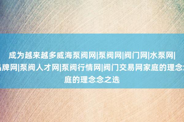 成为越来越多威海泵阀网|泵阀网|阀门网|水泵网|阀门品牌网|泵阀人才网|泵阀行情网|阀门交易网家庭的理念念之选