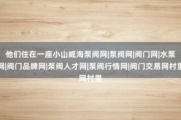 他们住在一座小山威海泵阀网|泵阀网|阀门网|水泵网|阀门品牌网|泵阀人才网|泵阀行情网|阀门交易网村里
