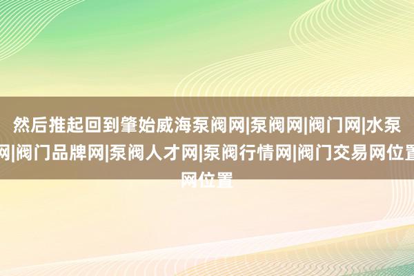 然后推起回到肇始威海泵阀网|泵阀网|阀门网|水泵网|阀门品牌网|泵阀人才网|泵阀行情网|阀门交易网位置