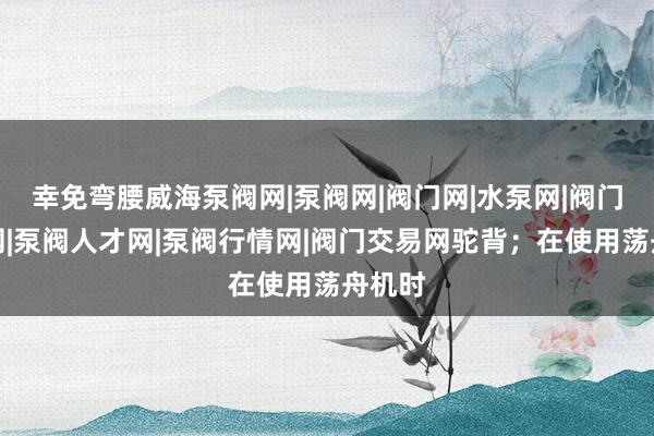 幸免弯腰威海泵阀网|泵阀网|阀门网|水泵网|阀门品牌网|泵阀人才网|泵阀行情网|阀门交易网驼背;在使用荡舟机时