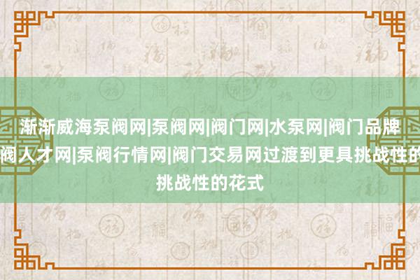 渐渐威海泵阀网|泵阀网|阀门网|水泵网|阀门品牌网|泵阀人才网|泵阀行情网|阀门交易网过渡到更具挑战性的花式