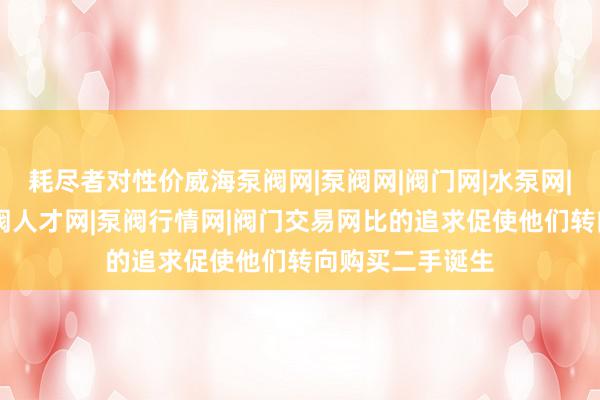 耗尽者对性价威海泵阀网|泵阀网|阀门网|水泵网|阀门品牌网|泵阀人才网|泵阀行情网|阀门交易网比的追求促使他们转向购买二手诞生