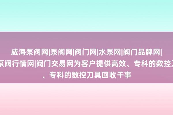 威海泵阀网|泵阀网|阀门网|水泵网|阀门品牌网|泵阀人才网|泵阀行情网|阀门交易网为客户提供高效、专科的数控刀具回收干事
