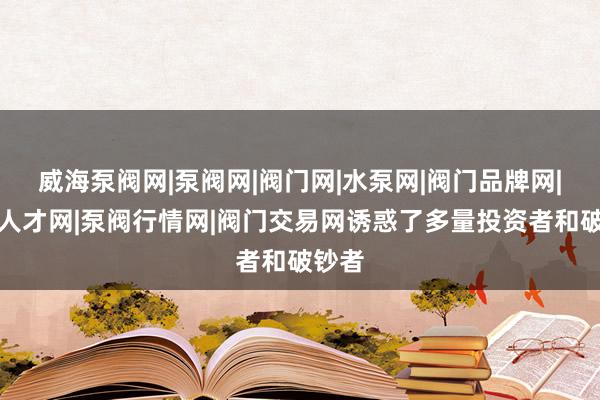 威海泵阀网|泵阀网|阀门网|水泵网|阀门品牌网|泵阀人才网|泵阀行情网|阀门交易网诱惑了多量投资者和破钞者