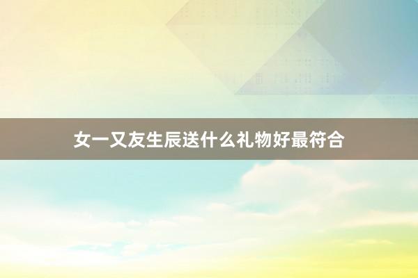 女一又友生辰送什么礼物好最符合